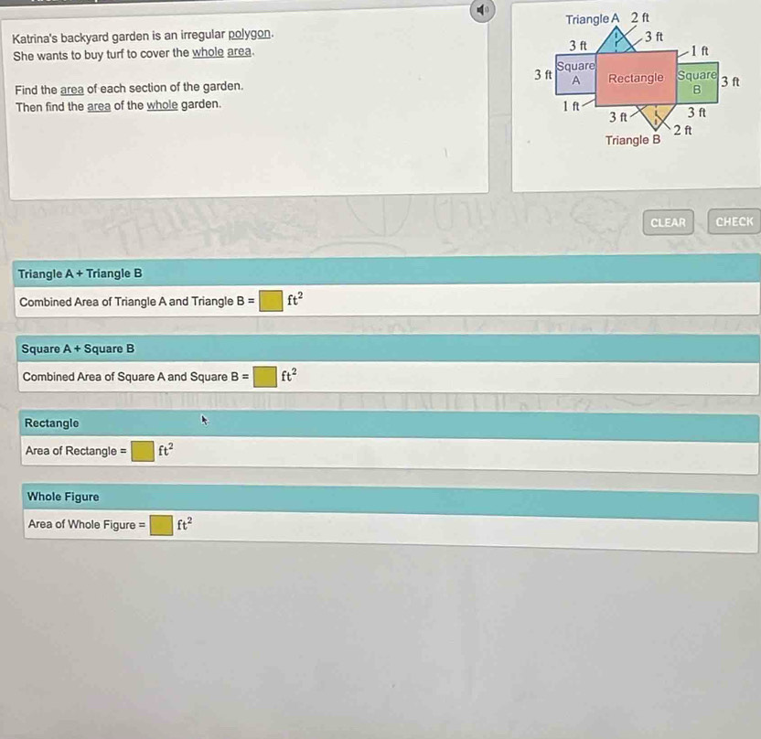 Katrina's backyard garden is an irregular polygon. 
She wants to buy turf to cover the whole area. 
Find the area of each section of the garden. 
Then find the area of the whole garden. 
CLEAR CHECK 
Triangle A+ Triangle B
Combined Area of Triangle A and Triangle B=□ ft^2
Square A+S quare B 
Combined Area of Square A and Square B=□ ft^2
Rectangle 
Area of Rectangle =□ ft^2
Whole Figure 
Area of Whole Figure =□ ft^2