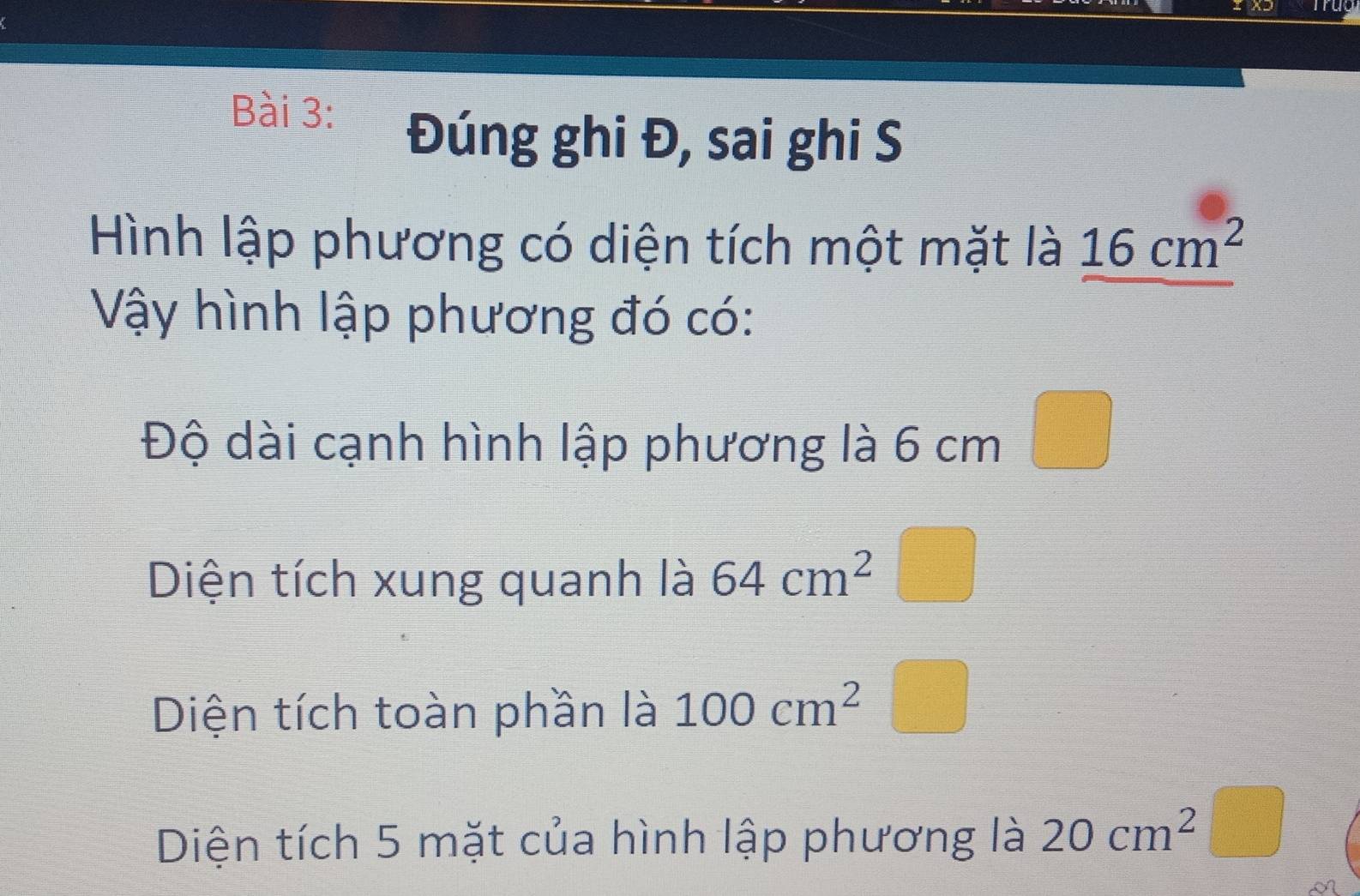 Đúng ghi Đ, sai ghi S 
Hình lập phương có diện tích một mặt là 16cm^2
Vậy hình lập phương đó có: 
Độ dài cạnh hình lập phương là 6 cm
Diện tích xung quanh là 64cm^2
Diện tích toàn phần là 100cm^2
Diện tích 5 mặt của hình lập phương là 20cm^2 □ 
frac □°