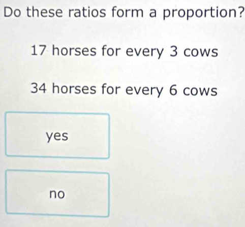 Do these ratios form a proportion?
17 horses for every 3 cows
34 horses for every 6 cows
yes
no