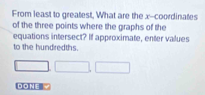 From least to greatest, What are the x-coordinates 
of the three points where the graphs of the 
equations intersect? If approximate, enter values 
to the hundredths.
□ ,□ , □
DONE