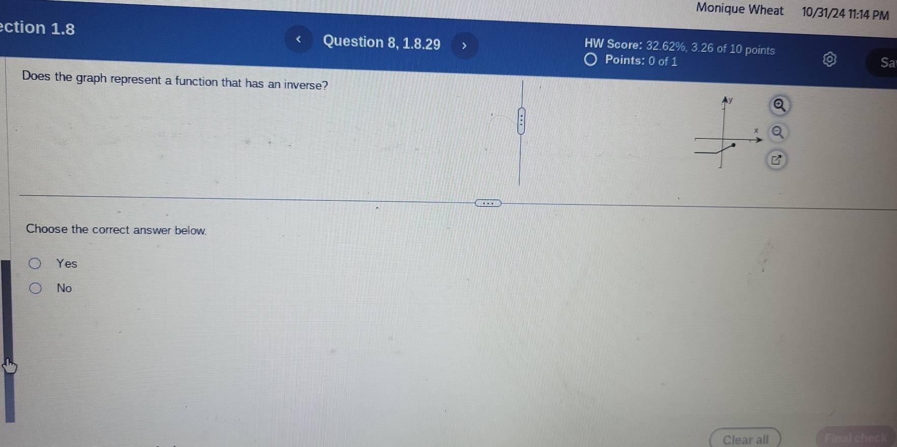 Monique Wheat 10/31/24 11:14 PM
ection 1.8 Question 8, 1.8.29
IW Score: 32.62%, 3.26 of 10 points
Points: 0 of 1 Sa
Does the graph represent a function that has an inverse?
|
Choose the correct answer below.
Yes
No
Clear all nal check