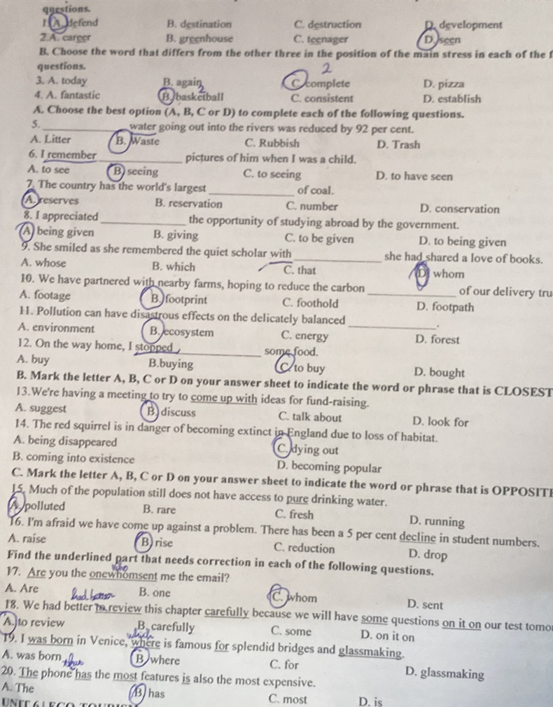 questions.
1 Adefend B. destination C. destruction D. development
2.A. career B. greenhouse C. teenager Dseen
B. Choose the word that differs from the other three in the position of the main stress in each of the f
questions.
3. A. today B. again C complete D. pizza
4. A. fantastic B. basketball C. consistent D. establish
A. Choose the best option (A, B, C or D) to complete each of the following questions.
5._ water going out into the rivers was reduced by 92 per cent.
A. Litter B. Waste C. Rubbish D. Trash
6. I remember_ pictures of him when I was a child.
A. to see B) seeing C. to seeing D. to have seen
7. The country has the world's largest _of coal.
A reserves B. reservation C. number D. conservation
8. I appreciated_ the opportunity of studying abroad by the government.
A being given B. giving C. to be given D. to being given
9. She smiled as she remembered the quiet scholar with_ she had shared a love of books.
A. whose B. which C. that D whom
10. We have partnered with nearby farms, hoping to reduce the carbon of our delivery tru
A. footage B footprint C. foothold _D. footpath
11. Pollution can have disastrous effects on the delicately balanced
.
A. environment B. ecosystem C. energy_
D. forest
12. On the way home, I stopped some food.
A. buy B.buying C to buy D. bought
B. Mark the letter A, B, C or D on your answer sheet to indicate the word or phrase that is CLOSEST
13.We're having a meeting to try to come up with ideas for fund-raising.
A. suggest B discuss C. talk about D. look for
14. The red squirrel is in danger of becoming extinct in England due to loss of habitat.
A. being disappeared C. dying out
B. coming into existence D. becoming popular
C. Mark the letter A, B, C or D on your answer sheet to indicate the word or phrase that is OPPOSITI
15. Much of the population still does not have access to pure drinking water.
A  polluted B. rare C. fresh D. running
16. I'm afraid we have come up against a problem. There has been a 5 per cent decline in student numbers.
A. raise B)rise C. reduction D. drop
Find the underlined part that needs correction in each of the following questions.
17. Are you the onewhomsent me the email?
A. Are B. one C.whom D. sent
18. We had better to review this chapter carefully because we will have some questions on it on our test tomo
Ato review B. carefully C. some D. on it on
T9. I was born in Venice, where is famous for splendid bridges and glassmaking.
C. for
A. was born B where D. glassmaking
20. The phone has the most features is also the most expensive.
B has
A. The C. most D. is