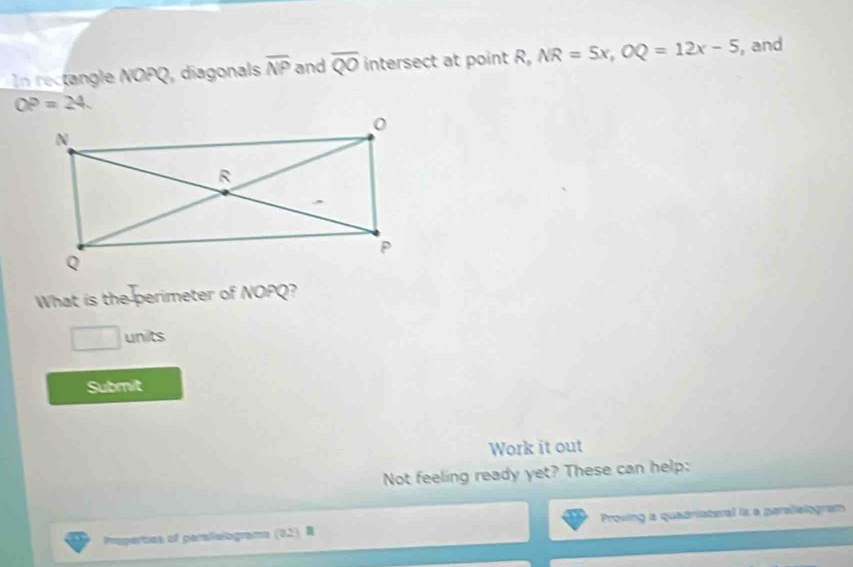 In rectangle NOPQ, diagonals overline NP and overline QO intersect at point R, NR=5x, OQ=12x-5 , and
OP=24. 
What is the perimeter of NOPQ? 
□ units 
Submit 
Work it out 
Not feeling ready yet? These can help: 
Prapertes of peralielograma (82) R Proving a quadriateral is a parallelogram