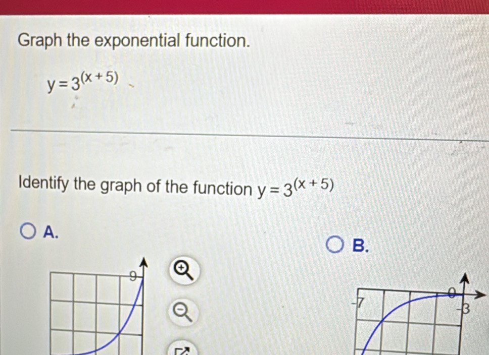 Graph the exponential function.
y=3^((x+5))
Identify the graph of the function y=3^((x+5))
A.
B.
9