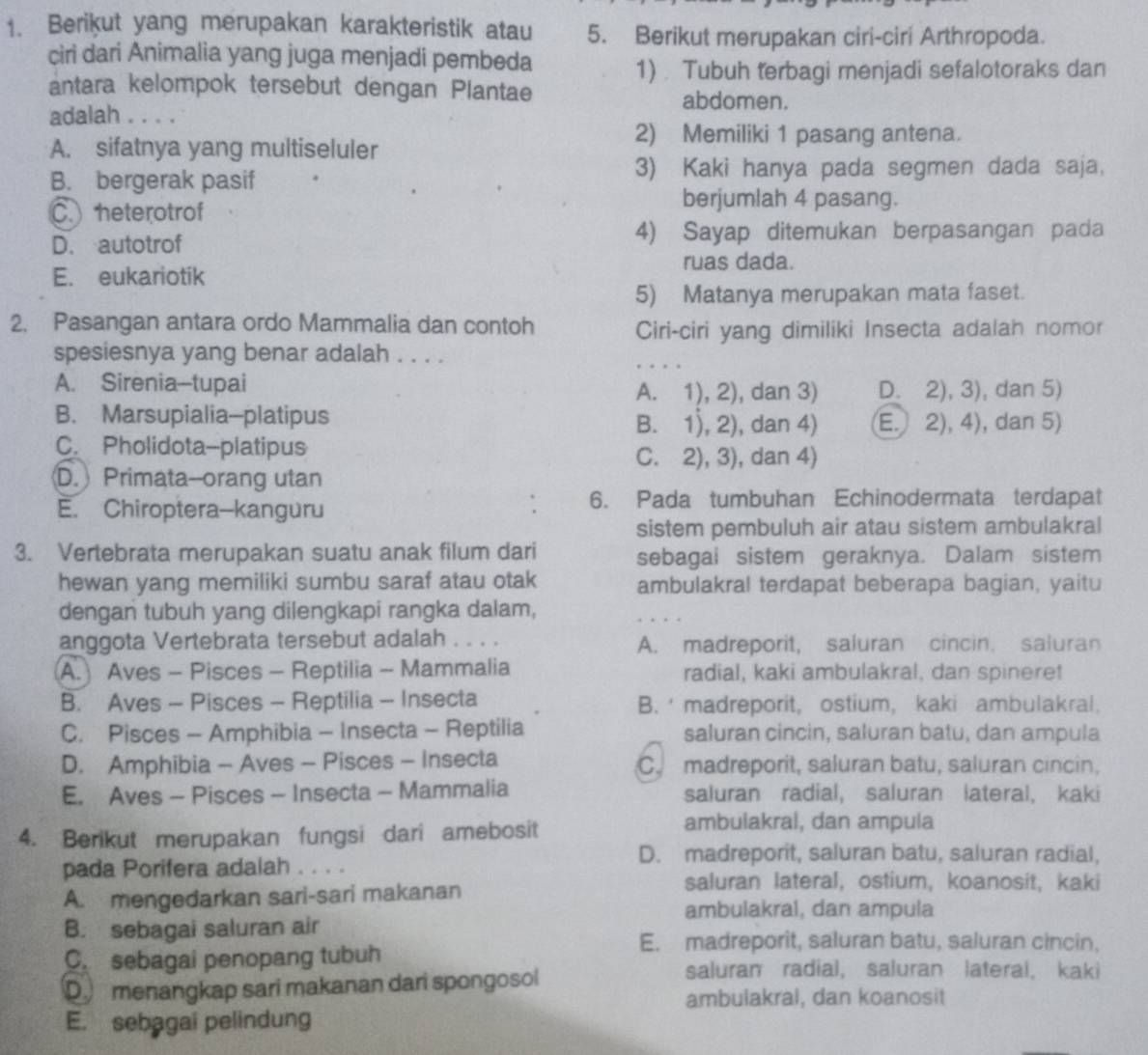 Berikut yang merupakan karakteristik atau 5. Berikut merupakan ciri-ciri Arthropoda.
ciri dari Animalia yang juga menjadi pembeda
1). Tubuh terbagi menjadi sefalotoraks dan
antara kelompok tersebut dengan Plantae abdomen.
adalah . . . .
A. sifatnya yang multiseluler
2) Memiliki 1 pasang antena.
B. bergerak pasif
3) Kaki hanya pada segmen dada saja,
C. heterotrof
berjumlah 4 pasang.
D. autotrof 4) Sayap ditemukan berpasangan pada
ruas dada.
E. eukariotik
5) Matanya merupakan mata faset.
2. Pasangan antara ordo Mammalia dan contoh
Ciri-ciri yang dimiliki Insecta adalah nomor
spesiesnya yang benar adalah . . . .
A. Sirenia-tupai , dan 3) D. 2),3) , dan 5)
A. 1),2)
B. Marsupialia-platipus 2),4) , dan 5)
B. 1),2) , dan 4) E
C. Pholidota-platipus
C. 2),3) , dan 4)
D. Primata--orang utan
E. Chiroptera--kanguru 6. Pada tumbuhan Echinodermata terdapat
sistem pembuluh air atau sistem ambulakral
3. Vertebrata merupakan suatu anak filum dari sebagai sistem geraknya. Dalam sistem
hewan yang memiliki sumbu saraf atau otak ambulakral terdapat beberapa bagian, yaitu
dengan tubuh yang dilengkapi rangka dalam,
anggota Vertebrata tersebut adalah . . . . A. madreporit, saluran cincin. saluran
(A. Aves - Pisces - Reptilia - Mammalia radial, kaki ambulakral, dan spinere!
B. Aves - Pisces - Reptilia - Insecta B.  madreporit, ostium, kaki ambulakral.
C. Pisces - Amphibia - Insecta - Reptilia saluran cincin, saluran batu, dan ampula
D. Amphibia - Aves - Pisces - Insecta C.madreporit, saluran batu, saluran cincin,
E. Aves - Pisces - Insecta - Mammalia saluran radial, saluran lateral, kaki
4. Berikut merupakan fungsi dari amebosit
ambulakral, dan ampula
D. madreporit, saluran batu, saluran radial,
pada Porifera adalah . . . .
A. mengedarkan sari-sari makanan
saluran lateral, ostium, koanosit, kaki
ambulakral, dan ampula
B. sebagai saluran air
C. sebagai penopang tubuh
E. madreporit, saluran batu, saluran cincin,
D menangkap sari makanan dari spongosol
saluran radial, saluran lateral, kaki
ambulakral, dan koanosit
E. sebagai pelindung