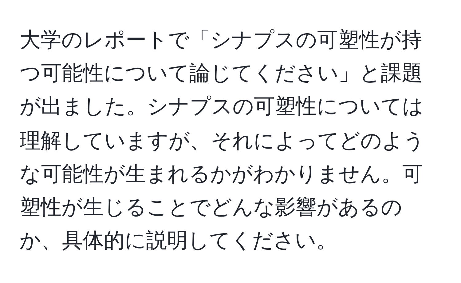 大学のレポートで「シナプスの可塑性が持つ可能性について論じてください」と課題が出ました。シナプスの可塑性については理解していますが、それによってどのような可能性が生まれるかがわかりません。可塑性が生じることでどんな影響があるのか、具体的に説明してください。