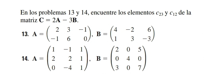 En los problemas 13 y 14, encuentre los elementos c_23 y C_12 de la 
matriz C=2A-3B. 
13. A=beginpmatrix 2&3&-1 -1&6&0endpmatrix , B=beginpmatrix 4&-2&6 1&3&-3endpmatrix
14. A=beginpmatrix 1&-1&1 2&2&1 0&-4&1endpmatrix , B=beginpmatrix 2&0&5 0&4&0 3&0&7endpmatrix