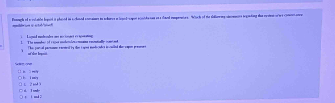 Enough of a volatile liquid is placed in a closed container to achieve a liquid-vapor equilibrium at a fixed temperature. Which of the following statements regarding this system is/are correct once
equilibrium is established?
1 Liquid molecules are no longer evaporating.
2. The number of vapor molecules remains essentially constant
The partial pressure exerted by the vapor molecules is called the vapor pressure
of the liquid.
Select one:
a. l only
b. 2 only
c. 2 and 3
d. 3 only
e. 1 and 2