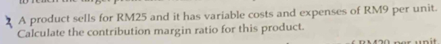 A product sells for RM25 and it has variable costs and expenses of RM9 per unit. 
Calculate the contribution margin ratio for this product.