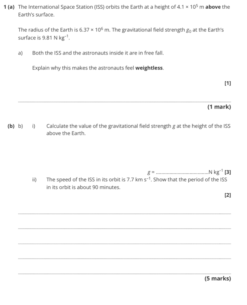 1 (a) The International Space Station (ISS) orbits the Earth at a height of 4.1* 10^5m above the 
Earth’s surface. 
The radius of the Earth is 6.37* 10^6m. The gravitational field strength g_0 at the Earth’s 
surface is 9.81Nkg^(-1). 
a) Both the ISS and the astronauts inside it are in free fall. 
Explain why this makes the astronauts feel weightless. 
[1] 
_ 
(1 mark) 
(b) b) i) Calculate the value of the gravitational field strength g at the height of the ISS 
above the Earth.
Nkg^(-1)
g= _[3] 
ii) The speed of the ISS in its orbit is 7.7kms^(-1). Show that the period of the ISS 
in its orbit is about 90 minutes. 
[2] 
_ 
_ 
_ 
_ 
_ 
(5 marks)