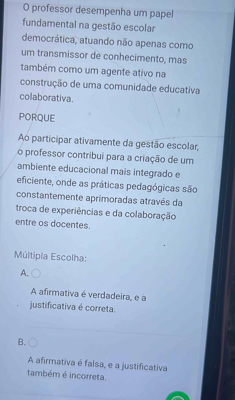 professor desempenha um papel
fundamental na gestão escolar
democrática, atuando não apenas como
um transmissor de conhecimento, mas
também como um agente ativo na
construção de uma comunidade educativa
colaborativa.
PORQUE
Ao participar ativamente da gestão escolar,
o professor contribui para a criação de um
ambiente educacional mais integrado e
eficiente, onde as práticas pedagógicas são
constantemente aprimoradas através da
troca de experiências e da colaboração
entre os docentes.
Múltipla Escolha:
A.
A afirmativa é verdadeira, e a
justificativa é correta.
B.
A afirmativa é falsa, e a justificativa
também é incorreta.