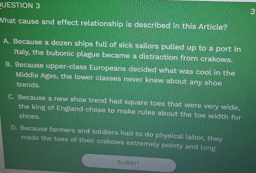 UESTION 3
3
What cause and effect relationship is described in this Article?
A. Because a dozen ships full of sick sailors pulled up to a port in
Italy, the bubonic plague became a distraction from crakows.
B. Because upper-class Europeans decided what was cool in the
Middle Ages, the lower classes never knew about any shoe
trends.
C. Because a new shoe trend had square toes that were very wide,
the king of England chose to make rules about the toe width for
shoes.
D. Because farmers and soldiers had to do physical labor, they
made the toes of their crakows extremely pointy and long.
SUBMIT