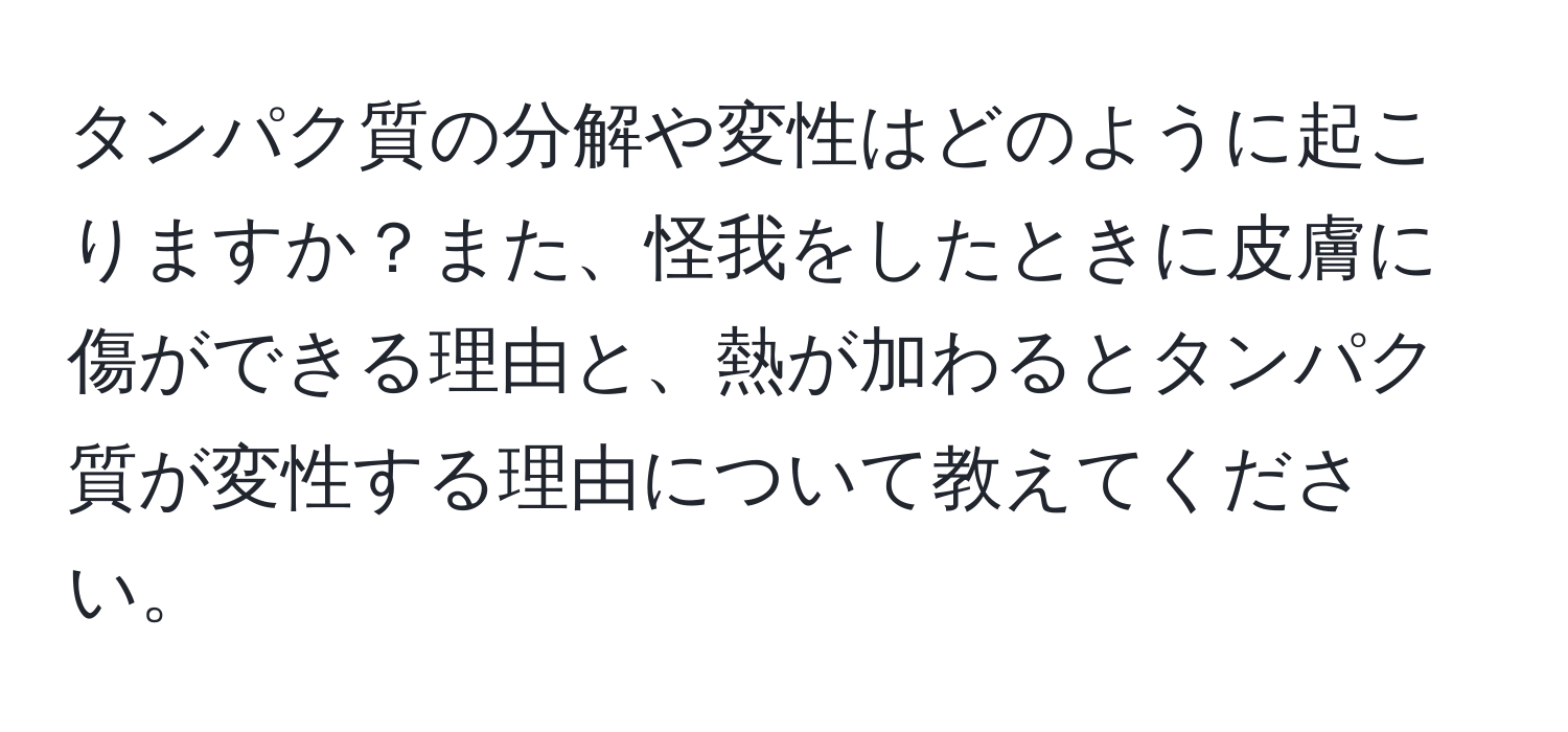 タンパク質の分解や変性はどのように起こりますか？また、怪我をしたときに皮膚に傷ができる理由と、熱が加わるとタンパク質が変性する理由について教えてください。