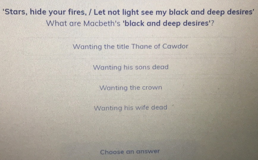 ‘Stars, hide your fires, / Let not light see my black and deep desires’
What are Macbeth's 'black and deep desires'?
Wanting the title Thane of Cawdor
Wanting his sons dead
Wanting the crown
Wanting his wife dead
Choose an answer