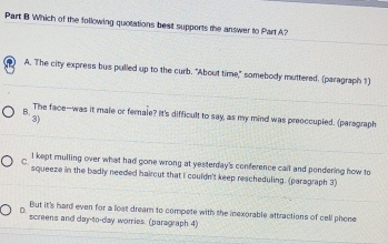 Which of the following quotations beat supports the answer to Part A?
) A. The city express bus pulled up to the curb. "About time," somebody muttered. (paragraph 1)
B.
The face--was it male or female? It's difficult to say, as my mind was preoccupied. (paragraph
3)
I kept mulling over what had gone wrong at yesterday's conference call and pondering how to
squeeze in the badly needed haircut that I couldn't keep rescheduling. (paragraph 3)
But it's hard even for a lost dream to compete with the inexorable attractions of cell phene
screens and day-to-day worries. (paragraph 4)