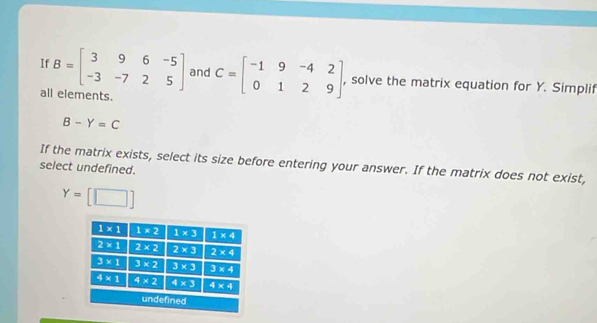 If B=beginbmatrix 3&9&6&-5 -3&-7&2&5endbmatrix and C=beginbmatrix -1&9&-4&2 0&1&2&9endbmatrix , , solve the matrix equation for Y. Simplif
all elements.
B-Y=C
If the matrix exists, select its size before entering your answer. If the matrix does not exist,
select undefined.
Y=[□ ]