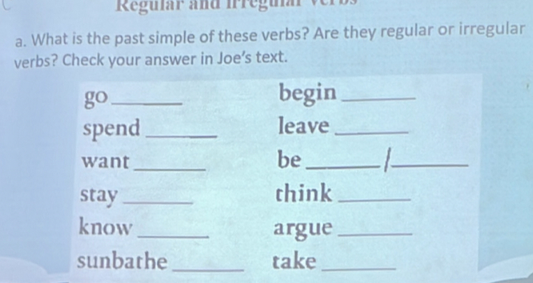 Regular and Irregular ver 
a. What is the past simple of these verbs? Are they regular or irregular 
verbs? Check your answer in Joe’s text. 
go_ 
begin_ 
spend _leave_ 
want_ 
be_ 
_ 
stay_ think_ 
know _argue_ 
sunbathe _take_