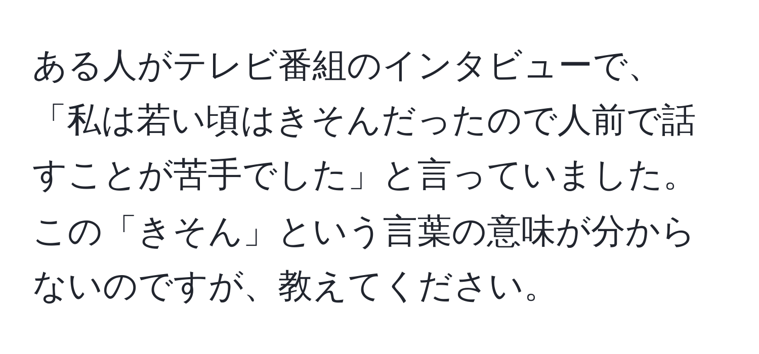 ある人がテレビ番組のインタビューで、「私は若い頃はきそんだったので人前で話すことが苦手でした」と言っていました。この「きそん」という言葉の意味が分からないのですが、教えてください。