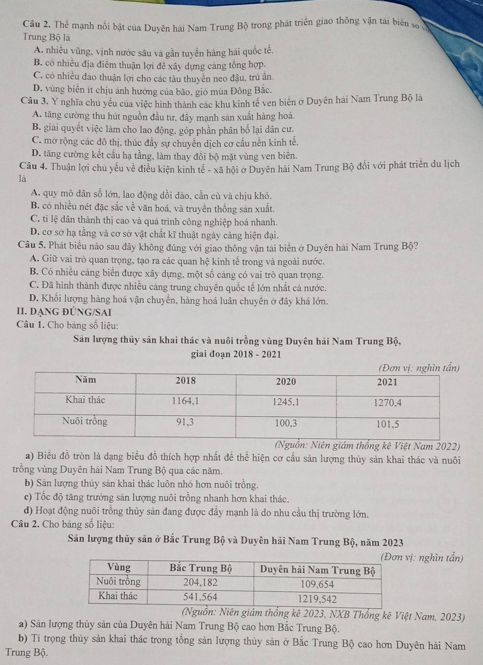 Thể mạnh nổi bật của Duyên hải Nam Trung Bộ trong phát triển giao thông vận tải biên số ở
Trung Bộ là
A. nhiều vũng, vịnh nước sâu và gần tuyến hàng hái quốc tế.
B. có nhiều địa điểm thuận lợi đề xây dựng cảng tổng hợp.
C. có nhiều đao thuận lợi cho các tàu thuyên neo đậu, trú ân.
D. vùng biển ít chịu ảnh hướng của bão, gió mùa Đông Bắc.
Câu 3. Y nghĩa chủ yếu của việc hình thành các khu kinh tế ven biên ở Duyên hải Nam Trung Bộ là
A. tăng cường thu hút nguồn đầu tư, đầy mạnh sản xuất hàng hoá.
B. giai quyết việc làm cho lao động, góp phần phân bố lại dân cư.
C. mở rộng các đô thị, thúc đầy sự chuyển dịch cơ cấu nền kinh tế.
D. tăng cường kết cấu hạ tầng, làm thay đồi bộ mặt vùng ven biên.
Câu 4. Thuận lợi chu yếu về điều kiện kinh tế - xã hội ở Duyên hải Nam Trung Bộ đối với phát triển du lịch
là
A. quy mô dân số lớn, lao động dồi dào, cần cù và chịu khó.
B. có nhiều nét đặc sắc về văn hoá, và truyền thống sản xuất.
C. tỉ lệ dân thành thị cao và quá trình công nghiệp hoá nhanh.
D. cơ sở hạ tầng và cơ sở vật chất kĩ thuật ngày càng hiện đại.
Câu 5. Phát biểu nào sau đây không đúng với giao thông vận tải biển ở Duyên hải Nam Trung Bộ?
A. Giữ vai trò quan trọng, tạo ra các quan hệ kinh tế trong và ngoài nước.
B. Có nhiều cảng biển được xây dựng, một số cảng có vai trò quan trọng.
C. Đã hình thành được nhiều cảng trung chuyên quốc tế lớn nhất cả nước.
D. Khối lượng hàng hoá vận chuyền, hàng hoá luân chuyển ở đây khá lớn.
II. DẠNG ĐÚNG/SAI
Câu 1. Cho bảng số liệu:
Sản lượng thủy sản khai thác và nuôi trồng vùng Duyên hải Nam Trung Bộ,
giai đoạn 2018 - 2021
(Nguồn: Niên giám thống kê Việt Nam 2022)
a) Biểu đồ tròn là dạng biểu đồ thích hợp nhất đề thể hiện cơ cấu sản lượng thủy sản khai thác và nuôi
trồng vùng Duyên hải Nam Trung Bộ qua các năm.
b) Sản lượng thủy sản khai thác luôn nhỏ hơn nuôi trồng.
c) Tốc độ tăng trưởng sản lượng nuôi trồng nhanh hơn khai thác.
d) Hoạt động nuôi trồng thủy sản đang được đầy mạnh là do nhu cầu thị trường lớn.
Câu 2. Cho bảng số liệu:
Sân lượng thủy sản ở Bắc Trung Bộ và Duyên hãi Nam Trung Bộ, năm 2023
vị: nghìn tấn)
(Nguồn: Niên giám thống kê 2023, NXB Thống kê Việt Nam, 2023)
a) Sản lượng thủy sản của Duyên hải Nam Trung Bộ cao hơn Bắc Trung Bộ.
b) Ti trọng thủy sản khai thác trong tổng sản lượng thủy sản ở Bắc Trung Bộ cao hơn Duyên hải Nam
Trung Bộ.