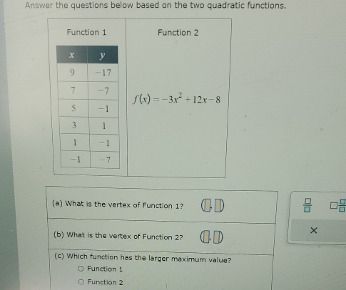 Answer the questions below based on the two quadratic functions.
Function 1 Function 2
f(x)=-3x^2+12x-8
(a) What is the vertex of Function 1?
 □ /□    □ /□  
(b) What is the vertex of Function 2?
×
(c) Which function has the larger maximum value?
Function 1
Function 2