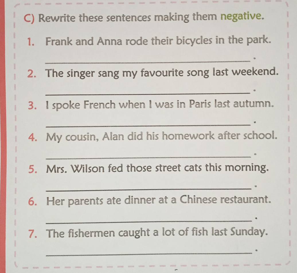 Rewrite these sentences making them negative. 
1. Frank and Anna rode their bicycles in the park. 
_ 
2. The singer sang my favourite song last weekend. 
_。 
3. I spoke French when I was in Paris last autumn. 
_。 
4. My cousin, Alan did his homework after school. 
_。 
5. Mrs. Wilson fed those street cats this morning. 
_。 
6. Her parents ate dinner at a Chinese restaurant. 
_. 
7. The fishermen caught a lot of fish last Sunday. 
_.