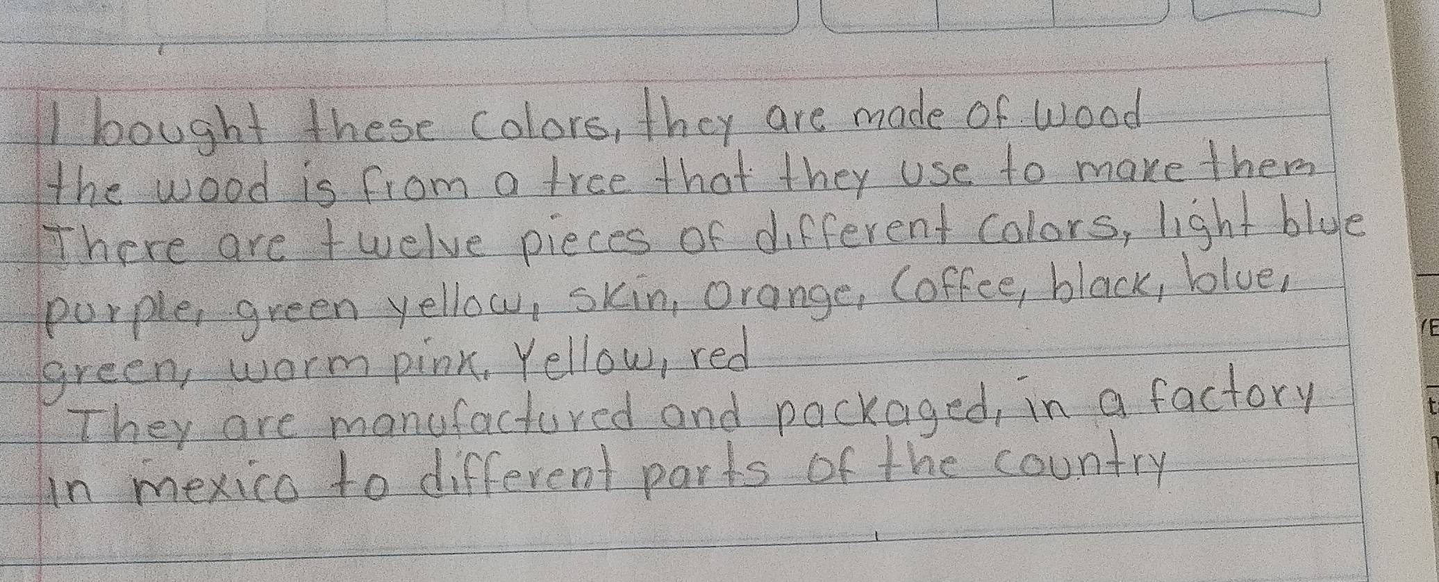 bought these colors, they are made of wood 
the wood is from a tree that they use to make them 
There are twelve pieces of different colors, light blue 
purple, green yellow, skin, Orange, (offee, black, blue, 
green, worm pink, Yellow, red 
They are manufactured and packaged, in a factory 
in mexico to different parts of the country