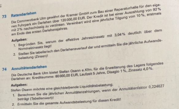 Die Commerzbank Ulm gewährt der Kramer GmbH zum Bau einer Reparaturhalle für den eige-
73 Ratendarlehen 
nen Fuhrpark ein Darlehen über 120000,00 EUR. Der Kredit ist bei einer Auszahlung von 92 %
mit 2% nachschüssig zu verzinsen. Vereinbart wird eine jährliche Tilgung von 10%, erstmals 
am Ende des ersten Dariehensjahres. 
1. Begründen Sie, warum der effektive Jahreszinssatz mit 3,04% deutlich über dem 
Aufgaben: 
2. Stellen Sie tabellarisch den Darlehensverlauf dar und ermitteln Sie die jährliche Aufwands- 
Nominalzinssatz liegt! 
belastung (Zinsen)! 
74 Annuitätendarlehen 
Die Deutsche Bank Ulm bietet Stefan Osann e. Kfm. für die Erweiterung des Lagers folgendes 
Darlehen an: Kreditsumme: 80000,00 EUR, Laufzeit 5 Jahre, Disagio 1 %, Zinssatz 4,0 %. 
Aufgaben: 
Stefan Osann möchte eine gleichbleibende Liquiditätsbelastung. 
1. Berechnen Sie die jährlichen Annuitätenzahlungen, wenn der Annuitätenfaktor 0,224627
beträgt (Tabellenwert)! 
2. Ermitteln Sie die gesamte Aufwandsbelastung für diesen Kredit!