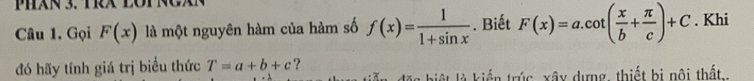 PHăN 3. TRX LOTNCAN 
Câu 1. Gọi F(x) là một nguyên hàm của hàm số f(x)= 1/1+sin x . Biết F(x)=a.cot ( x/b + π /c )+C. Khi 
đó hãy tính giá trị biểu thức T=a+b+c ? 
lặ c biệ t là kiến trúc xây dựng, thiết bị nội thất..