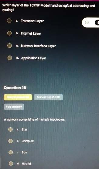 Which layer of the TCP/IP Model handles logical addressing and
routing?
#. Transport Layer
s
b. Internet Layer
c. Network Interface Layer
d. Application Layer
Question 16
Not yot amwn Marked out of 1.00
Flag quesdon
A network comprising of multiple topologies.
a. Star
b. Complex
c. Bus
d. Hybrid