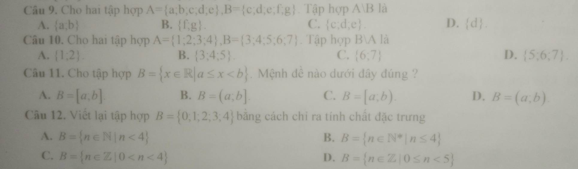 Cho hai tập hợp A= a;b;c;d;e , B= c;d;e;f;g Tập hợp A/B là
A.  a,b B.  f,g. C.  c;d;e. D.  d. 
Câu 10. Cho hai tập hợp A= 1;2;3;4 , B= 3;4;5;6;7. Tập hợp BA là
A.  1;2. B.  3;4;5. C.  6,7 D.  5;6;7. 
Câu 11. Cho tập hợp B= x∈ R|a≤ x. Mệnh đề nào dưới dây đúng ?
A. B=[a;b]. B. B=(a;b]. C. B=[a;b). D. B=(a;b). 
Câu 12. Viết lại tập hợp B= 0;1;2;3;4 bằng cách chi ra tính chất đặc trưng
A. B= n∈ N|n<4 B. B= n∈ N^*|n≤ 4
C. B= n∈ Z|0 D. B= n∈ Z|0≤ n<5