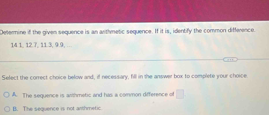 Determine if the given sequence is an arthmetic sequence. If it is, identify the common difference.
14.1, 12.7, 11.3, 9.9, ...
Select the correct choice below and, if necessary, fill in the answer box to complete your choice.
A. The sequence is anthmetic and has a common difference of □.
B. The sequence is not arithmetic.