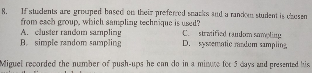 If students are grouped based on their preferred snacks and a random student is chosen
from each group, which sampling technique is used?
A. cluster random sampling C. stratified random sampling
B. simple random sampling D. systematic random sampling
Miguel recorded the number of push-ups he can do in a minute for 5 days and presented his