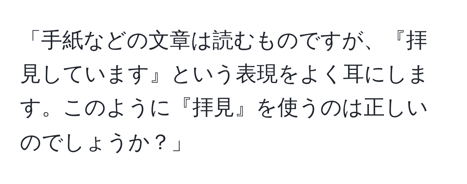 「手紙などの文章は読むものですが、『拝見しています』という表現をよく耳にします。このように『拝見』を使うのは正しいのでしょうか？」