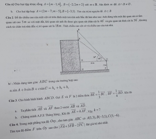 Câu a) Cho hai tập khác rỗng A=(m-1;4],B=(-2;2m+2) với m∈ R , Xác định m đề A∩ B!= varnothing .
b. Cho hai tập hợp A=(2m-7;m-5],B=[-3;1). Tìm các trị m nguyên đề A⊂ B
Câu 2. Để đo chiều cao của một cột cờ trên đinh một toà nhà anh Bắc đã làm như sau: Anh đứng trên một đài quan sát có tâm
quan sát cao 5M1 so với mặt đất, khi quan sắt anh đo được gốc quan sát chân cột là 40° và gốc quan sát đinh cột là 50° , khoàng
cách từ chân toà nhà đến vị tri quan sát là 18m . Tính chiều cao cột cờ và chiều cao của toà nhà
H
A
。 60° c
18 in
5 m
A
b/ : Nhận dạng tam giác Á BC trong các trường hợp sau:
a. sin A+bsin B+csin C=h_a+h_b+h_c
Câu 3. Cho hình bình hành ABCD. Gọi E và F là 2 điểm thỏa vector BE= 1/3 vector BC,vector BF= 1/4 vector BD. Khi đó
a. Ta phân tích vector AE và overline AF theo 2 vecto vector AB và overline AD.
b. Chứng minh A,F,E Tháng hãng , Khi đó vector AE=kvector AF , Vậy k= ?
Câu 4. Trong mặt phẳng tọa độ Oxy , cho tam giác ABC có A(1;3),B(-3;1),C(5;-6).
Tim tọa độ điểm F trên Oy sao cho |vector FA+3vector FB-2vector FC| đạt giá trị nhỏ nhất