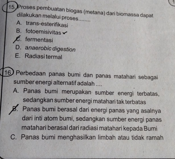 1
15. Proses pembuatan biogas (metana) dari biomassa dapat
dilakukan melalui proses........
A. trans-esterifikasi
B. fotoemisivitas
C. fermentasi
D. anaerobic digestion
E. Radiasi termal
16 Perbedaan panas bumi dan panas matahari sebagai
sumber energi alternatif adalah ....
A. Panas bumi merupakan sumber energi terbatas,
sedangkan sumber energi matahari tak terbatas
B. Panas bumi berasal dari energi panas yang asalnya
dari inti atom bumi, sedangkan sumber energi panas
matahari berasal dari radiasi matahari kepada Bumi
C. Panas bumi menghasilkan limbah atau tidak ramah