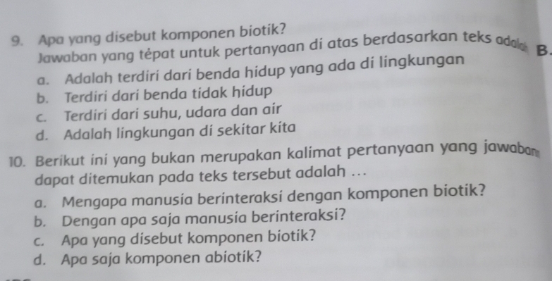 Apa yang disebut komponen biotik?
Jawaban yang tėpat untuk pertanyaan di atas berdasarkan teks addo B
a. Adalah terdiri dari benda hidup yang ada di lingkungan
b. Terdiri dari benda tidak hidup
c. Terdiri dari suhu, udara dan air
d. Adalah lingkungan di sekitar kita
10. Berikut ini yang bukan merupakan kalimat pertanyaan yang jawaba
dapat ditemukan pada teks tersebut adalah ...
a. Mengapa manusia berinteraksi dengan komponen biotik?
b. Dengan apa saja manusia berinteraksi?
c. Apa yang disebut komponen biotik?
d. Apa saja komponen abiotik?