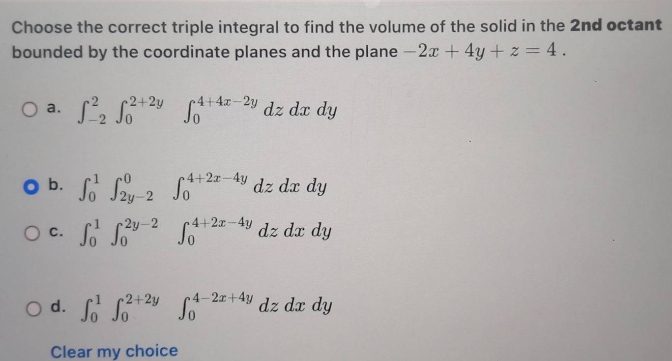 Choose the correct triple integral to find the volume of the solid in the 2nd octant
bounded by the coordinate planes and the plane -2x+4y+z=4.
a. ∈t _(-2)^2∈t _0^(2+2y) ' ∈t _0^(4+4x-2y)dzdxdy
b. ∈t _0^1∈t _(2y-2)^0∈t _0^(4+2x-4y)dzdxdy
C. ∈t _0^1∈t _0^(2y-2)∈t _0^(4+2x-4y)dzdxdy
d. ∈t _0^1∈t _0^(2+2y)∈t _0^(4-2x+4y)dzdxdy
Clear my choice