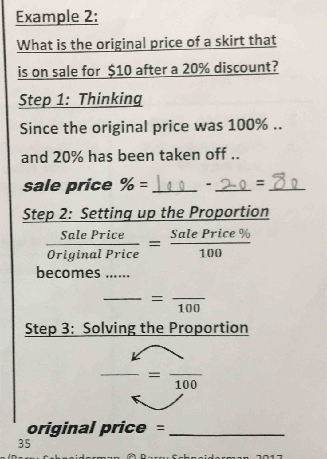 Example 2: 
What is the original price of a skirt that 
is on sale for $10 after a 20% discount? 
Step 1: Thinking 
Since the original price was 100%.. 
and 20% has been taken off .. 
sale price % = __=_ 
- 
Step 2: Setting up the Proportion
 SalePrice/OriginalPrice = SalePrice% /100 
becomes_ 
_ =frac 100
Step 3: Solving the Proportion 
□ 
- =frac 100
original price =_ 
35