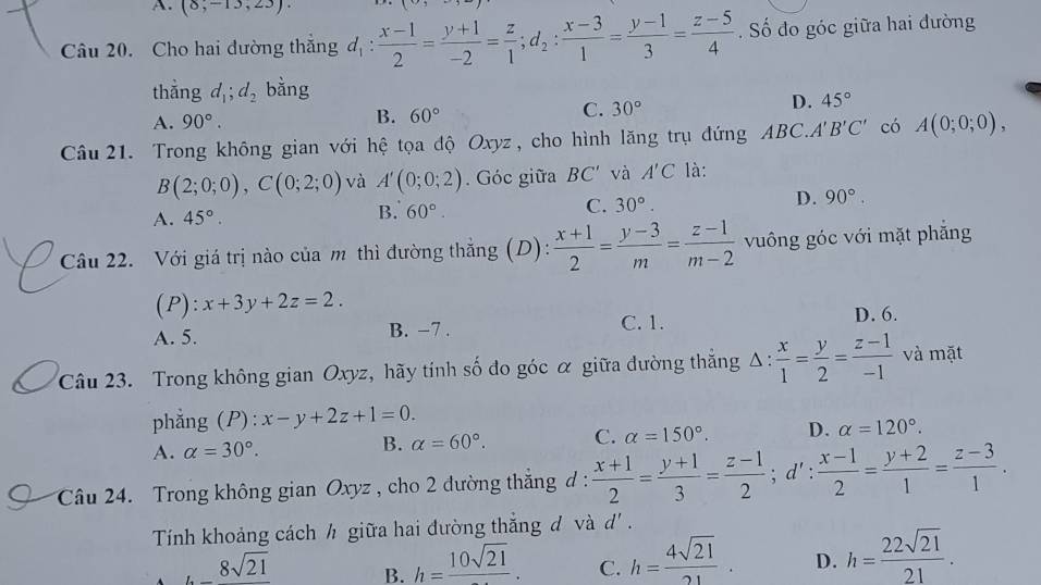 A. (8,-13,23).
Câu 20. Cho hai dường thắng d_1: (x-1)/2 = (y+1)/-2 = z/1 ;d_2: (x-3)/1 = (y-1)/3 = (z-5)/4 . Số đo góc giữa hai đường
thắng d_1;d_2 bằng
A. 90°.
B. 60°
C. 30°
D. 45°
Câu 21. Trong không gian với hệ tọa độ Oxyz, cho hình lăng trụ đứng ABC.''' B'C' có A(0;0;0),
B(2;0;0),C(0;2;0) và A'(0;0;2). Góc giữa BC' và A'C là:
C. 30°.
D. 90°.
A. 45°.
B. 60°.
Câu 22. Với giá trị nào của m thì đường thắng (D):  (x+1)/2 = (y-3)/m = (z-1)/m-2  vuông góc với mặt phăng
(P): x+3y+2z=2.
C. 1.
A. 5. B. −7 . D. 6.
Câu 23. Trong không gian Oxyz, hãy tính số đo góc α giữa đường thắng Δ :  x/1 = y/2 = (z-1)/-1  và mặt
phẳng (P): x-y+2z+1=0.
A. alpha =30°.
B. alpha =60°. C. alpha =150°. D. alpha =120°.
Câu 24. Trong không gian Oxyz , cho 2 đường thắng d:  (x+1)/2 = (y+1)/3 = (z-1)/2 ;d': (x-1)/2 = (y+2)/1 = (z-3)/1 .
Tính khoảng cách h giữa hai đường thắng d và d' .
_ 8sqrt(21) B. h=frac 10sqrt(21). C. h= 4sqrt(21)/21 . D. h= 22sqrt(21)/21 .