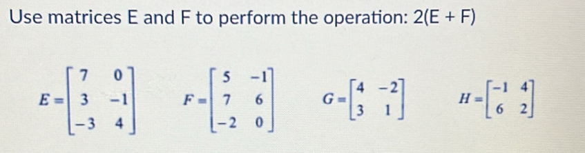 Use matrices E and F to perform the operation: 2(E+F)
E=beginbmatrix 7&0 3&-1 -3&4endbmatrix F=beginbmatrix 5&-1 7&6 -2&0endbmatrix G=beginbmatrix 4&-2 3&1endbmatrix H=beginbmatrix -1&4 6&2endbmatrix