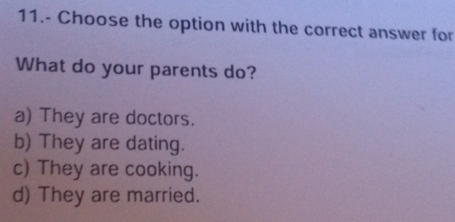 11.- Choose the option with the correct answer for
What do your parents do?
a) They are doctors.
b) They are dating.
c) They are cooking.
d) They are married.