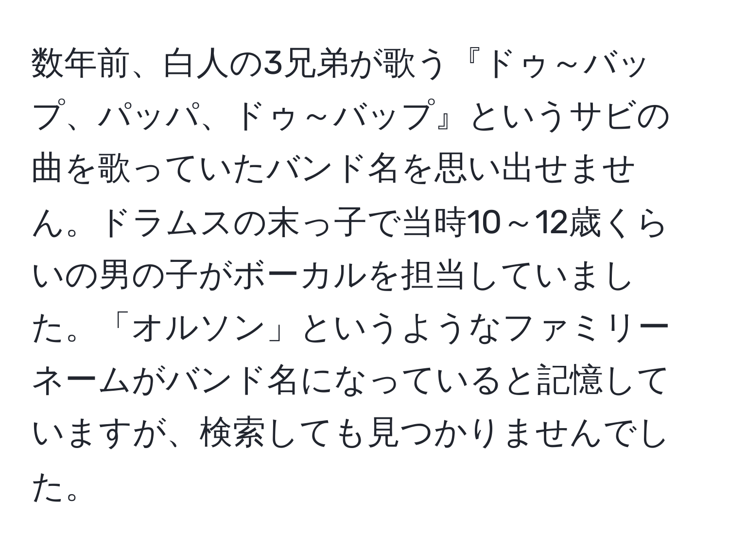 数年前、白人の3兄弟が歌う『ドゥ～バップ、パッパ、ドゥ～バップ』というサビの曲を歌っていたバンド名を思い出せません。ドラムスの末っ子で当時10～12歳くらいの男の子がボーカルを担当していました。「オルソン」というようなファミリーネームがバンド名になっていると記憶していますが、検索しても見つかりませんでした。