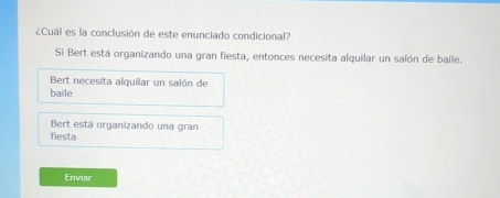 ¿Cuál es la conclusión de este enunciado condicional?
Si Bert está organizando una gran fiesta, entonces necesita alquilar un salón de baile.
Bert necesita alquilar un salón de
baile
Bert está organizando una gran
fiesta
Enviar