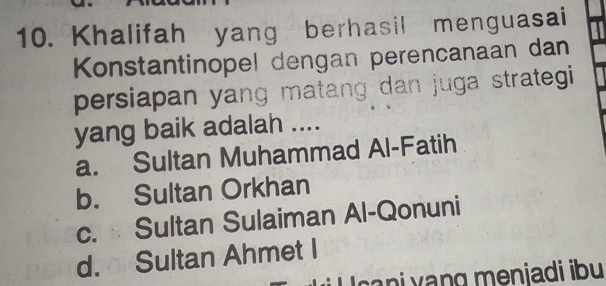 Khalifah yang berhasil menguasai
Konstantinopel dengan perencanaan dan
persiapan yang matang dan juga strategi 
yang baik adalah ....
a. Sultan Muhammad Al-Fatih
b. Sultan Orkhan
c. Sultan Sulaiman Al-Qonuni
d. Sultan Ahmet I
sa i y ang meniadi ibu