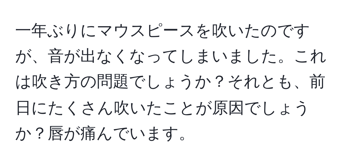 一年ぶりにマウスピースを吹いたのですが、音が出なくなってしまいました。これは吹き方の問題でしょうか？それとも、前日にたくさん吹いたことが原因でしょうか？唇が痛んでいます。