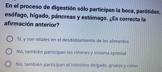 En el proceso de digestión sólo participan la boca, parótidas,
esófago, hígado, páncreas y estómago. ¿Es correcta la
afirmación anterior?
Sí, y son vitales en el desdoblamiento de los alimentos
No, también participan los riñones y sistema epitelial
No, también participan el intestino delgado, grueso y colon