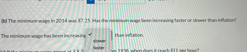 The minimum wage in 2014 was $7.25. Has the minimum wage been increasing faster or slower than inflation?
The minimum wage has been increasing than inflation.
slower
faster m 938 when does it reach $11 ner hour