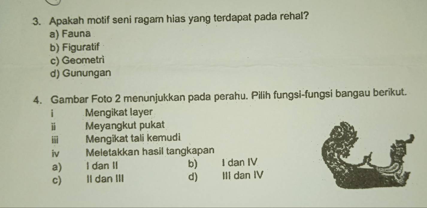 Apakah motif seni ragam hias yang terdapat pada rehal?
a) Fauna
b) Figuratif
c) Geometri
d) Gunungan
4. Gambar Foto 2 menunjukkan pada perahu. Pilih fungsi-fungsi bangau berikut.
i Mengikat layer
ⅱ Meyangkut pukat
iii Mengikat tali kemudi
iv Meletakkan hasil tangkapan
a) I dan II b) I dan IV
c) Il dan III d) III dan IV