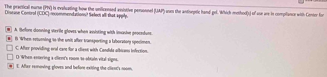 The practical nurse (PN) is evaluating how the unlicensed assistive personnel (UAP) uses the antiseptic hand gel. Which method(s) of use are in compliance with Center for
Disease Control (CDC) recommendations? Select all that apply.
A Before donning sterile gloves when assisting with invasive procedure.
B When returning to the unit after transporting a laboratory specimen.
C After providing oral care for a client with Candida albicans infection.
D When entering a client's room to obtain vital signs.
E After removing gloves and before exiting the client's room.