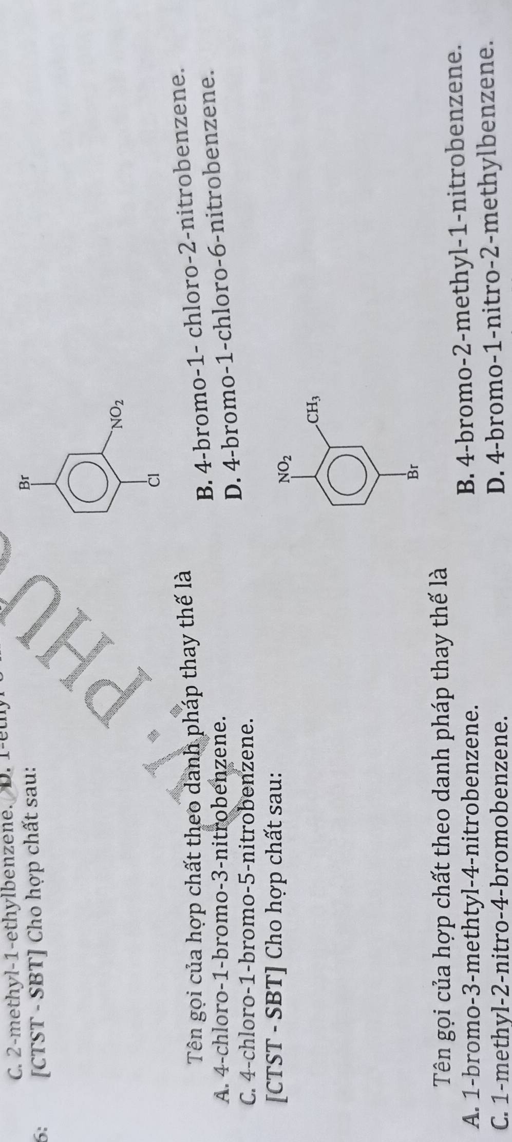 C. 2 -methyl -1 -ethylbenzene. D. 1 -ethy
6: [CTST - SBT] Cho hợp chất sau:
Br
NO_2 
CI
Tên gọi của hợp chất theo danh pháp thay thế là
B. 4 -bromo- 1 - chloro- 2 -nitrobenzene.
D. 4 -bromo- 1 -chloro- 6 -nitrobenzene.
A. 4 -chloro- 1 -bromo- 3 -nitrobenzene.
C. 4 -chloro- 1 -bromo- 5 -nitrobenzene.
[CTST - SBT] Cho hợp chất sau:
NO_2
CH_3
Br
Tên gọi của hợp chất theo danh pháp thay thế là
A. 1 -bromo- 3 -methtyl- 4 -nitrobenzene.
B. 4 -bromo- 2 -methyl- 1 -nitrobenzene.
C. 1 -methyl -2 -nitro -4 -bromobenzene. D. 4 -bromo- 1 -nitro -2 -methylbenzene.